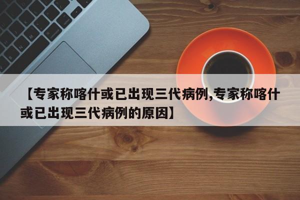 【专家称喀什或已出现三代病例,专家称喀什或已出现三代病例的原因】