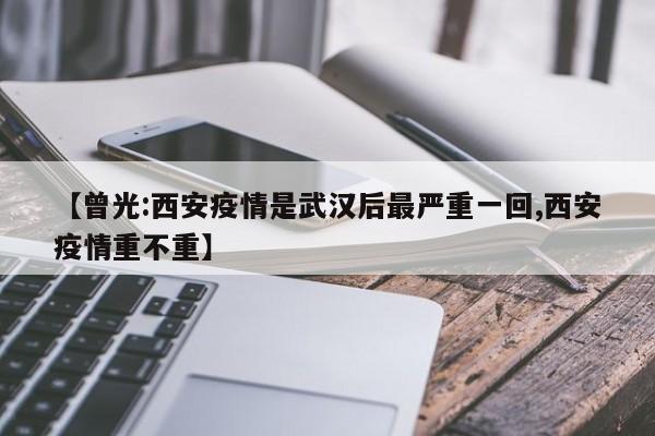 【曾光:西安疫情是武汉后最严重一回,西安疫情重不重】