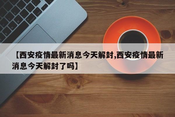 【西安疫情最新消息今天解封,西安疫情最新消息今天解封了吗】