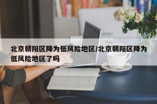 北京朝阳区降为低风险地区/北京朝阳区降为低风险地区了吗