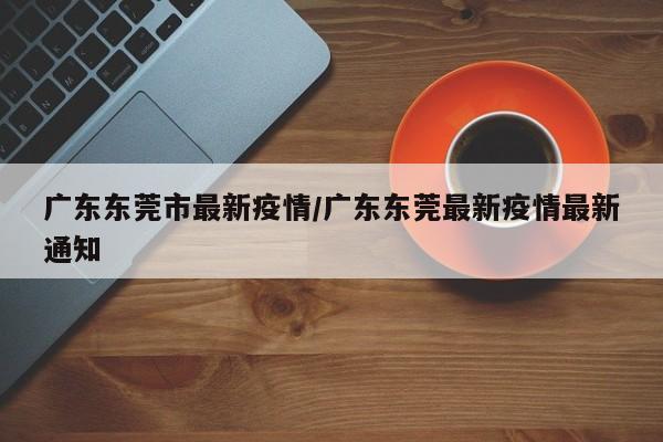 广东东莞市最新疫情/广东东莞最新疫情最新通知