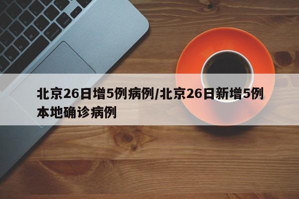 北京26日增5例病例/北京26日新增5例本地确诊病例