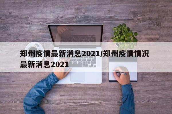 郑州疫情最新消息2021/郑州疫情情况 最新消息2021