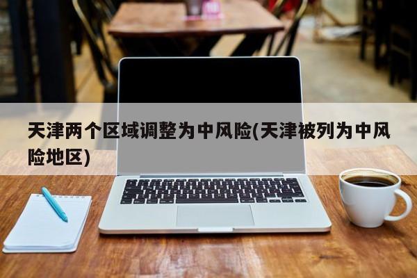 天津两个区域调整为中风险(天津被列为中风险地区)