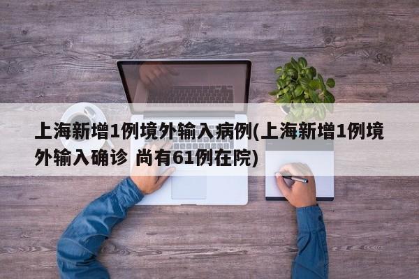 上海新增1例境外输入病例(上海新增1例境外输入确诊 尚有61例在院)