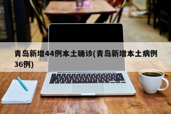 青岛新增44例本土确诊(青岛新增本土病例36例)