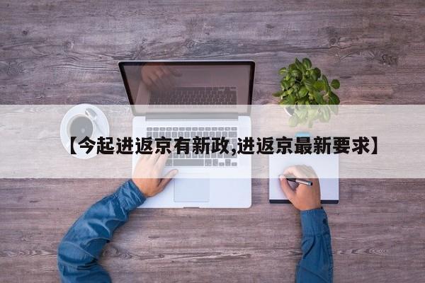 【今起进返京有新政,进返京最新要求】