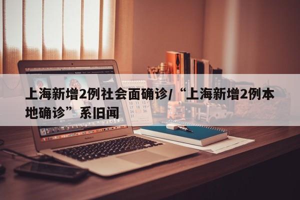 上海新增2例社会面确诊/“上海新增2例本地确诊”系旧闻