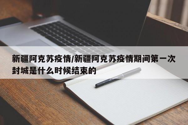 新疆阿克苏疫情/新疆阿克苏疫情期间第一次封城是什么时候结束的
