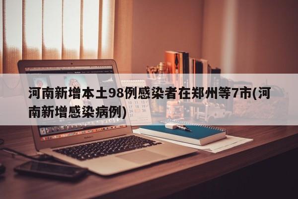 河南新增本土98例感染者在郑州等7市(河南新增感染病例)