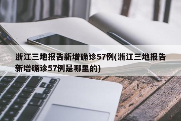 浙江三地报告新增确诊57例(浙江三地报告新增确诊57例是哪里的)