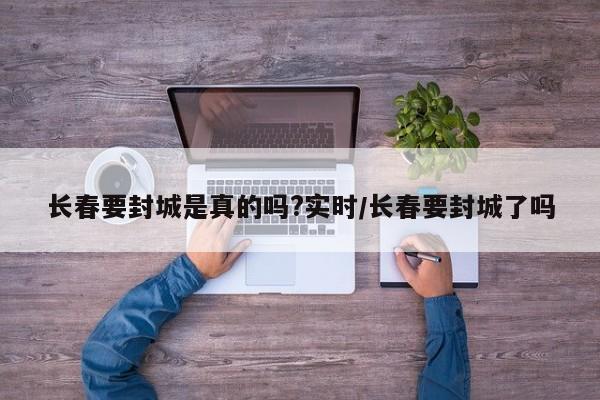 长春要封城是真的吗?实时/长春要封城了吗