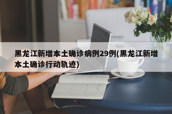 黑龙江新增本土确诊病例29例(黑龙江新增本土确诊行动轨迹)