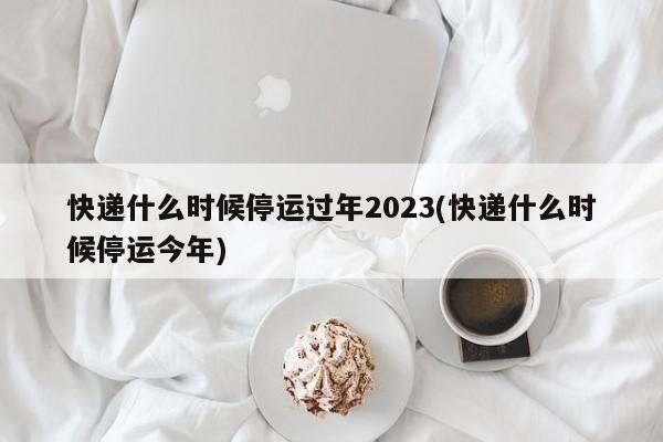 快递什么时候停运过年2023(快递什么时候停运今年)