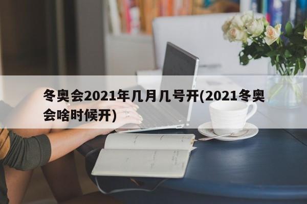 冬奥会2021年几月几号开(2021冬奥会啥时候开)