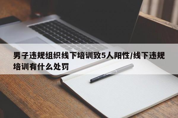 男子违规组织线下培训致5人阳性/线下违规培训有什么处罚