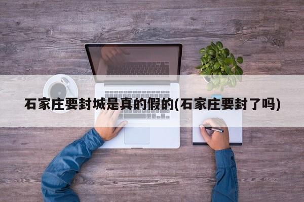石家庄要封城是真的假的(石家庄要封了吗)