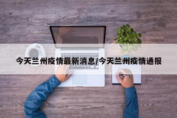 今天兰州疫情最新消息/今天兰州疫情通报