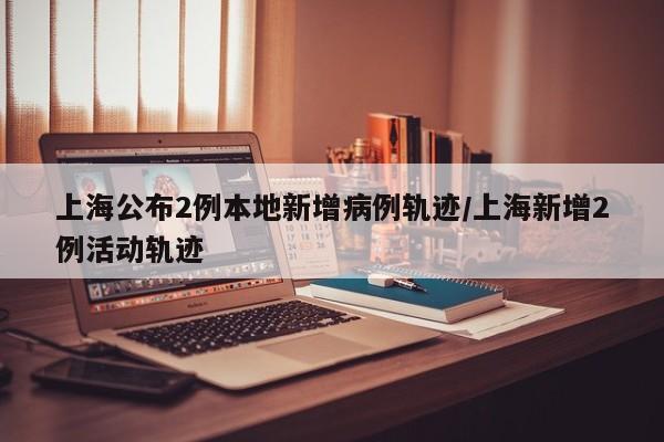 上海公布2例本地新增病例轨迹/上海新增2例活动轨迹