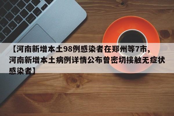 【河南新增本土98例感染者在郑州等7市,河南新增本土病例详情公布曾密切接触无症状感染者】