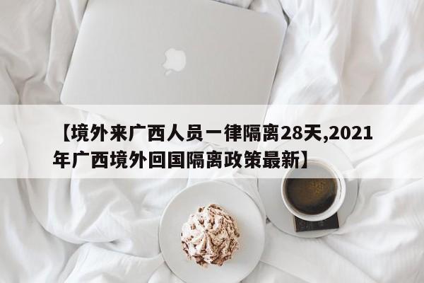 【境外来广西人员一律隔离28天,2021年广西境外回国隔离政策最新】