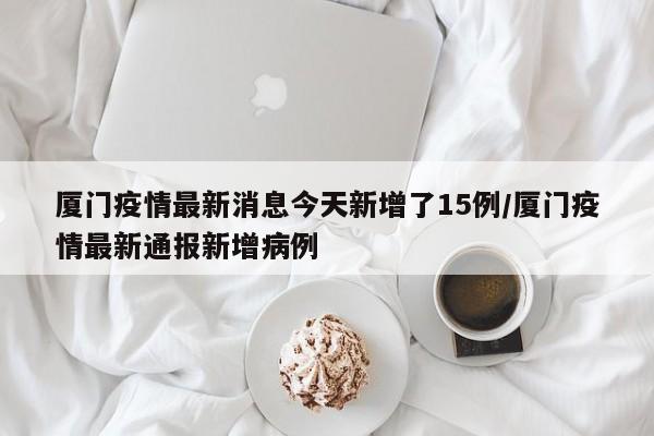 厦门疫情最新消息今天新增了15例/厦门疫情最新通报新增病例