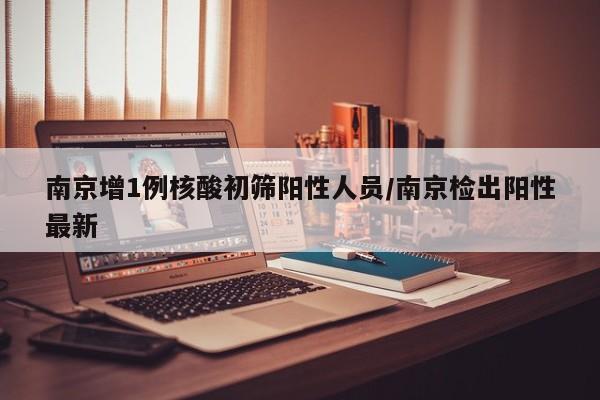 南京增1例核酸初筛阳性人员/南京检出阳性最新
