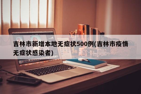吉林市新增本地无症状500例(吉林市疫情无症状感染者)