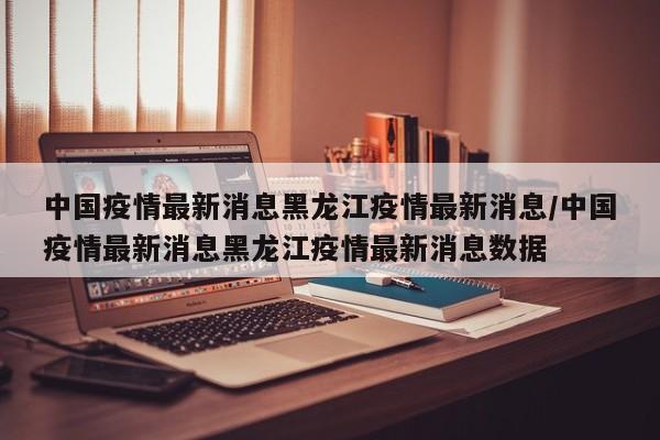 中国疫情最新消息黑龙江疫情最新消息/中国疫情最新消息黑龙江疫情最新消息数据