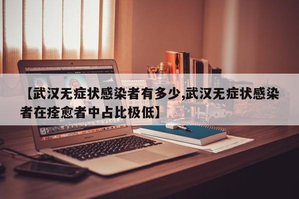 【武汉无症状感染者有多少,武汉无症状感染者在痊愈者中占比极低】