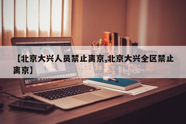 【北京大兴人员禁止离京,北京大兴全区禁止离京】