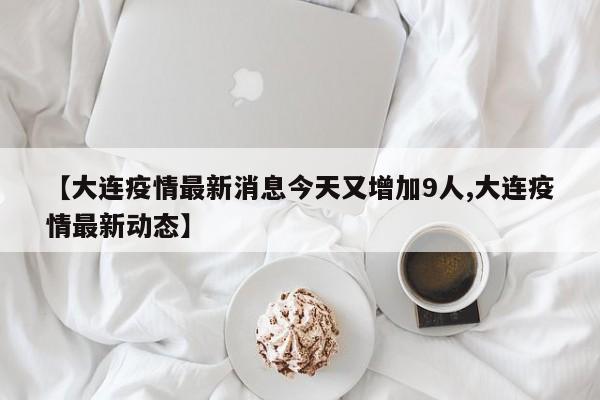 【大连疫情最新消息今天又增加9人,大连疫情最新动态】