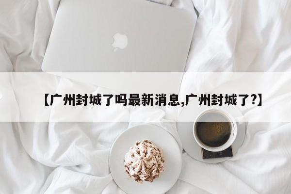 【广州封城了吗最新消息,广州封城了?】