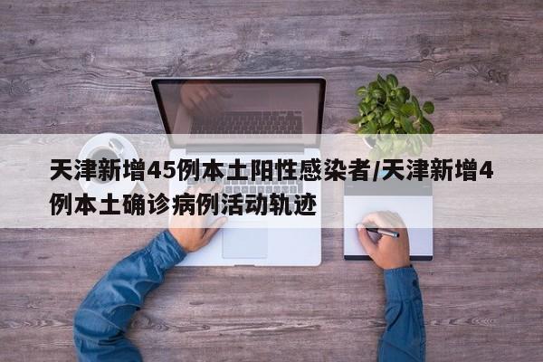 天津新增45例本土阳性感染者/天津新增4例本土确诊病例活动轨迹
