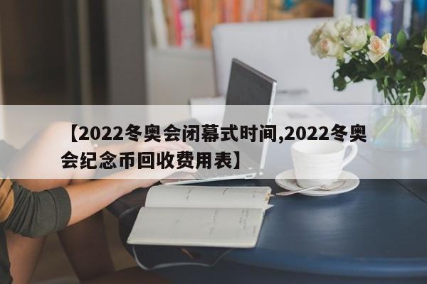 【2022冬奥会闭幕式时间,2022冬奥会纪念币回收费用表】