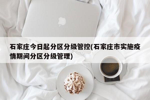 石家庄今日起分区分级管控(石家庄市实施疫情期间分区分级管理)