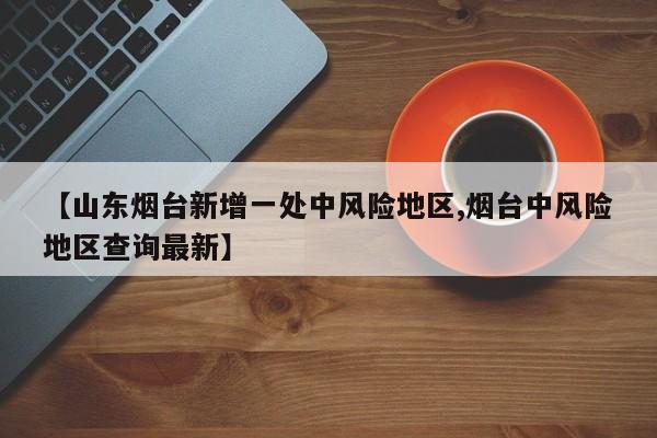 【山东烟台新增一处中风险地区,烟台中风险地区查询最新】