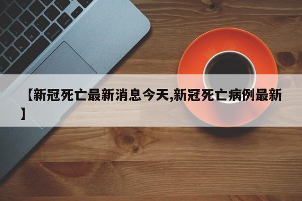 【新冠死亡最新消息今天,新冠死亡病例最新】