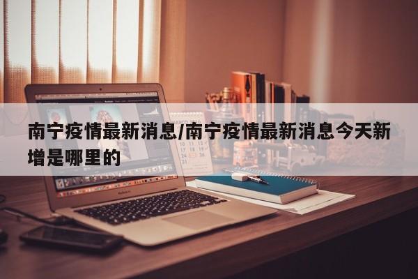南宁疫情最新消息/南宁疫情最新消息今天新增是哪里的