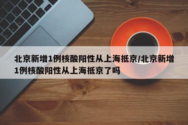 北京新增1例核酸阳性从上海抵京/北京新增1例核酸阳性从上海抵京了吗