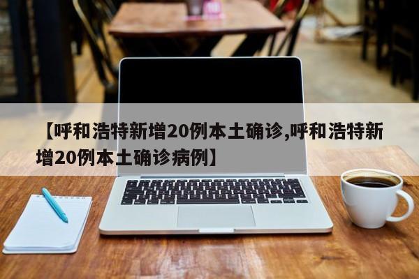 【呼和浩特新增20例本土确诊,呼和浩特新增20例本土确诊病例】