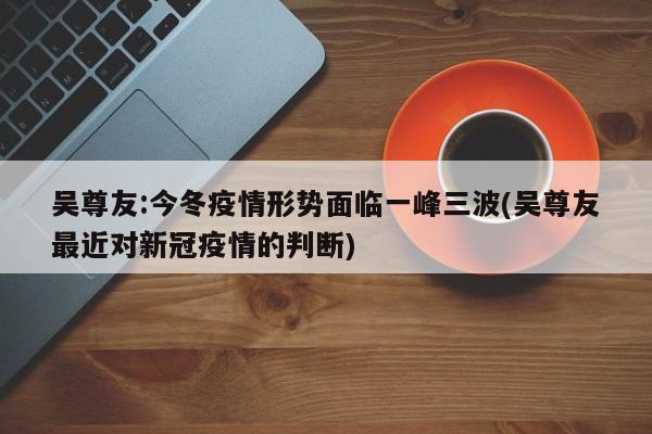 吴尊友:今冬疫情形势面临一峰三波(吴尊友最近对新冠疫情的判断)