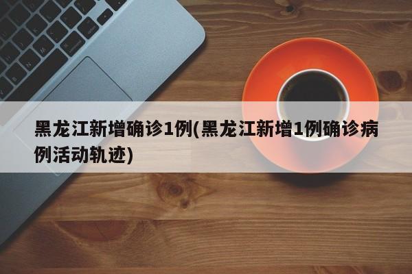 黑龙江新增确诊1例(黑龙江新增1例确诊病例活动轨迹)