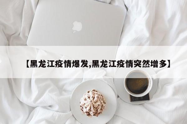 【黑龙江疫情爆发,黑龙江疫情突然增多】