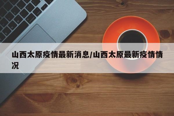 山西太原疫情最新消息/山西太原最新疫情情况