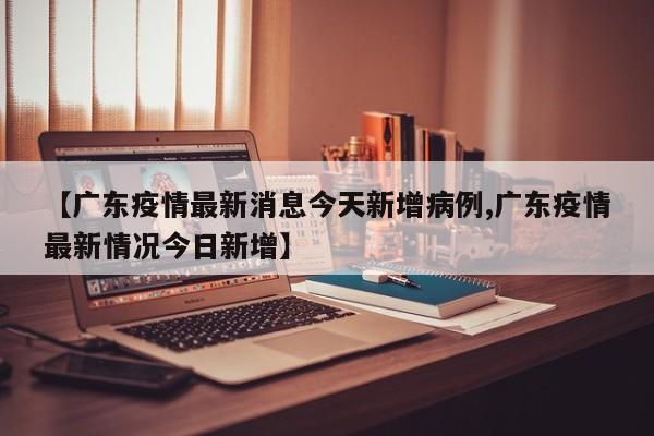 【广东疫情最新消息今天新增病例,广东疫情最新情况今日新增】