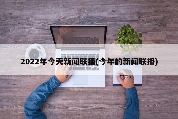 2022年今天新闻联播(今年的新闻联播)