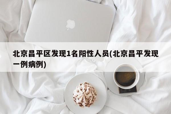 北京昌平区发现1名阳性人员(北京昌平发现一例病例)