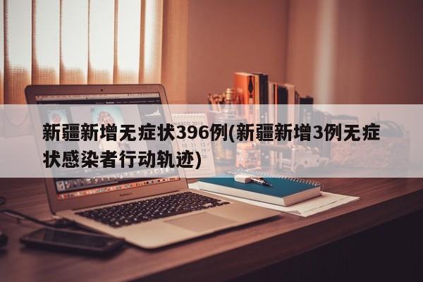新疆新增无症状396例(新疆新增3例无症状感染者行动轨迹)