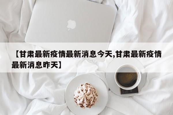 【甘肃最新疫情最新消息今天,甘肃最新疫情最新消息昨天】